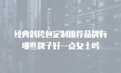经典斜挎包定制推荐品牌有哪些牌子好一点女士吗