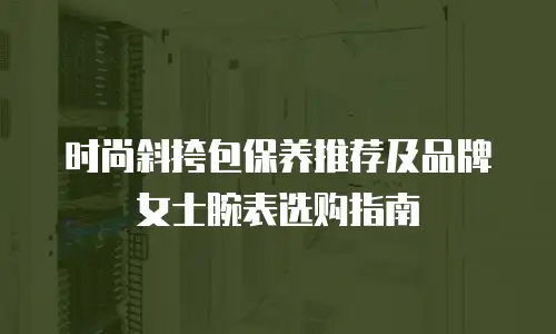 时尚斜挎包保养推荐及品牌女士腕表选购指南