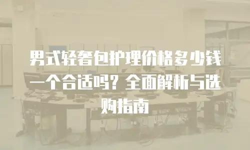 男式轻奢包护理价格多少钱一个合适吗？全面解析与选购指南