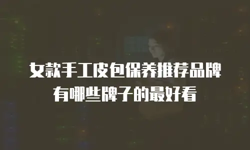 女款手工皮包保养推荐品牌有哪些牌子的最好看