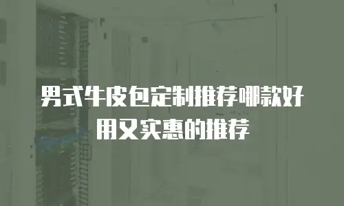 男式牛皮包定制推荐哪款好用又实惠的推荐