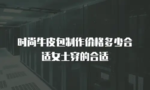 时尚牛皮包制作价格多少合适女士穿的合适