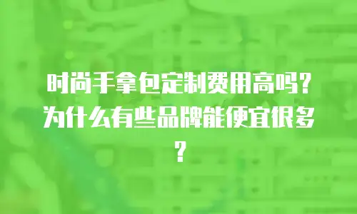 时尚手拿包定制费用高吗？为什么有些品牌能便宜很多？