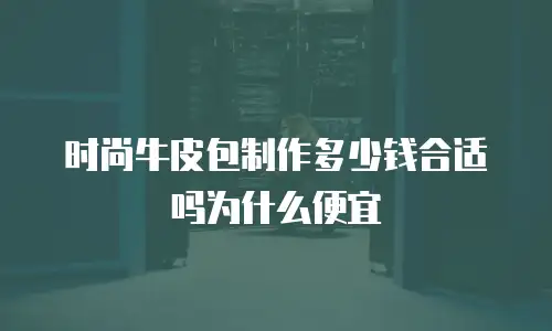 时尚牛皮包制作多少钱合适吗为什么便宜
