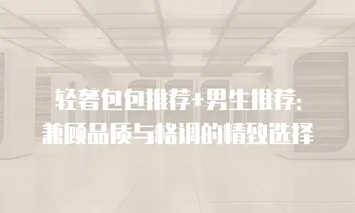轻奢包包推荐+男生推荐：兼顾品质与格调的精致选择
