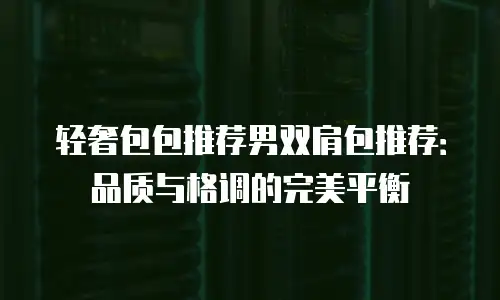 轻奢包包推荐男双肩包推荐：品质与格调的完美平衡