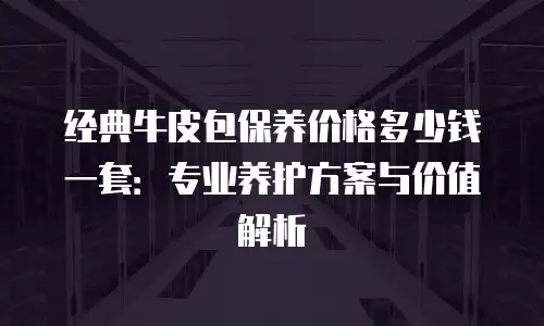 经典牛皮包保养价格多少钱一套：专业养护方案与价值解析