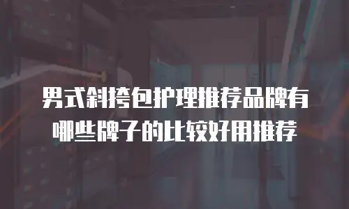 男式斜挎包护理推荐品牌有哪些牌子的比较好用推荐