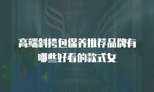 高端斜挎包保养推荐品牌有哪些好看的款式女