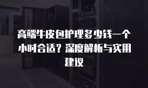 高端牛皮包护理多少钱一个小时合适？深度解析与实用建议