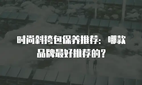 时尚斜挎包保养推荐：哪款品牌最好推荐的？