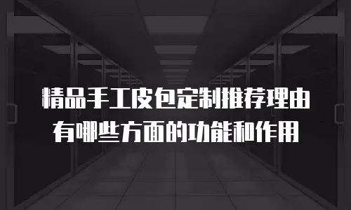 精品手工皮包定制推荐理由有哪些方面的功能和作用