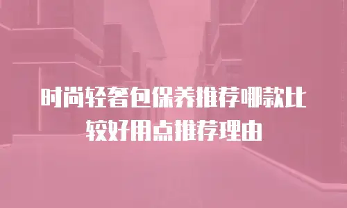 时尚轻奢包保养推荐哪款比较好用点推荐理由
