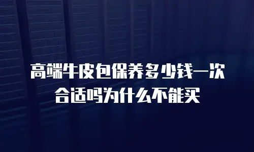 高端牛皮包保养多少钱一次合适吗为什么不能买