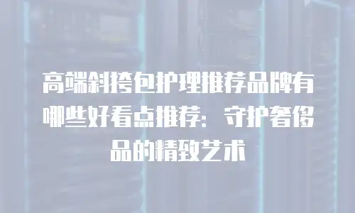高端斜挎包护理推荐品牌有哪些好看点推荐：守护奢侈品的精致艺术