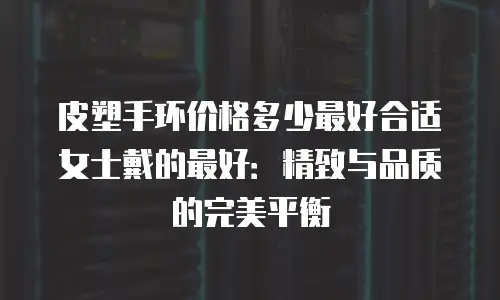 皮塑手环价格多少最好合适女士戴的最好：精致与品质的完美平衡