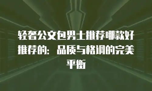 轻奢公文包男士推荐哪款好推荐的：品质与格调的完美平衡