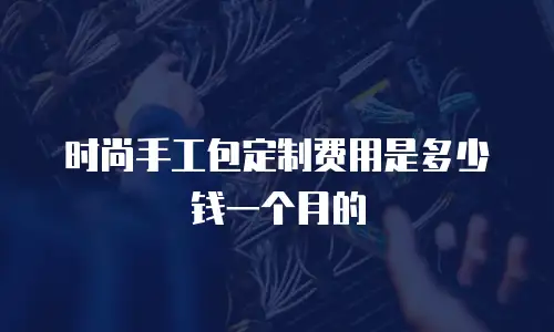 时尚手工包定制费用是多少钱一个月的