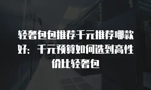 轻奢包包推荐千元推荐哪款好：千元预算如何选到高性价比轻奢包