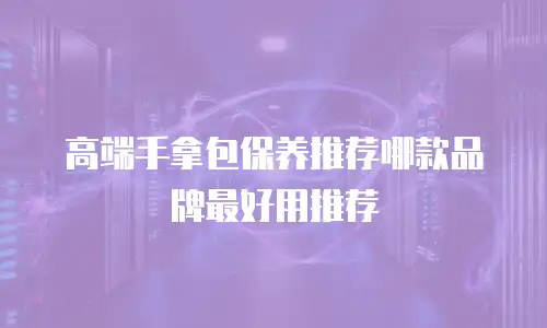 高端手拿包保养推荐哪款品牌最好用推荐
