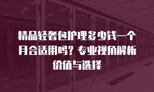 精品轻奢包护理多少钱一个月合适用吗？专业视角解析价值与选择