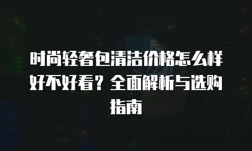 时尚轻奢包清洁价格怎么样好不好看？全面解析与选购指南