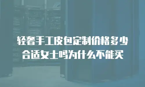 轻奢手工皮包定制价格多少合适女士吗为什么不能买