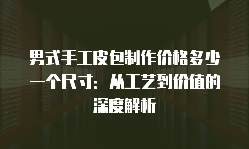 男式手工皮包制作价格多少一个尺寸：从工艺到价值的深度解析