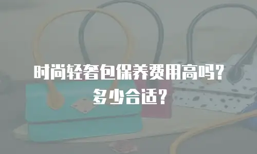 时尚轻奢包保养费用高吗？多少合适？