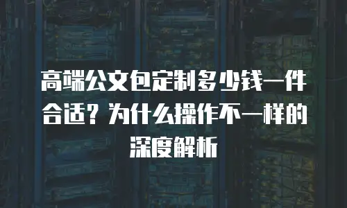 高端公文包定制多少钱一件合适？为什么操作不一样的深度解析