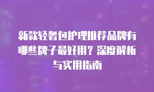 新款轻奢包护理推荐品牌有哪些牌子最好用？深度解析与实用指南