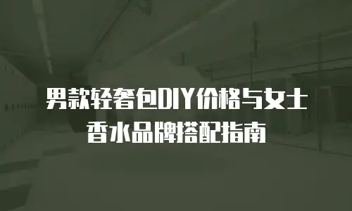 男款轻奢包DIY价格与女士香水品牌搭配指南