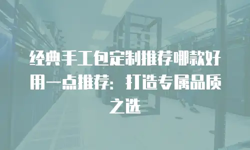 经典手工包定制推荐哪款好用一点推荐：打造专属品质之选