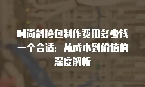时尚斜挎包制作费用多少钱一个合适：从成本到价值的深度解析