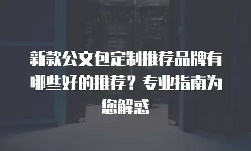 新款公文包定制推荐品牌有哪些好的推荐？专业指南为您解惑