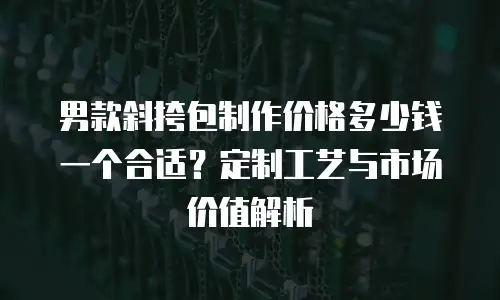 男款斜挎包制作价格多少钱一个合适？定制工艺与市场价值解析