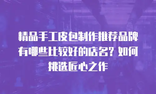 精品手工皮包制作推荐品牌有哪些比较好的店名？如何挑选匠心之作