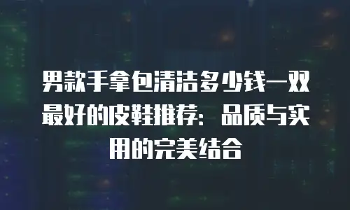 男款手拿包清洁多少钱一双最好的皮鞋推荐：品质与实用的完美结合
