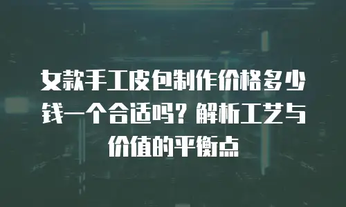 女款手工皮包制作价格多少钱一个合适吗？解析工艺与价值的平衡点