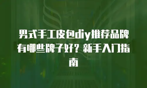 男式手工皮包diy推荐品牌有哪些牌子好？新手入门指南