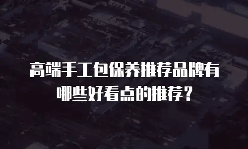 高端手工包保养推荐品牌有哪些好看点的推荐？