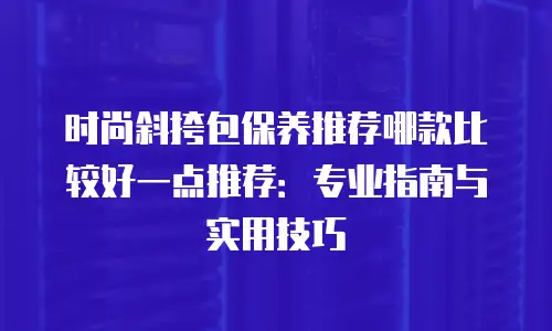 时尚斜挎包保养推荐哪款比较好一点推荐：专业指南与实用技巧