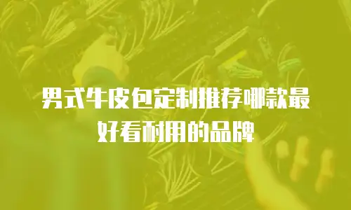 男式牛皮包定制推荐哪款最好看耐用的品牌