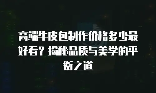 高端牛皮包制作价格多少最好看？揭秘品质与美学的平衡之道