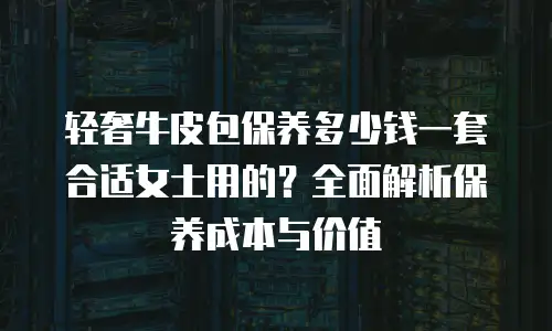 轻奢牛皮包保养多少钱一套合适女士用的？全面解析保养成本与价值