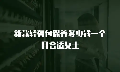 新款轻奢包保养多少钱一个月合适女士