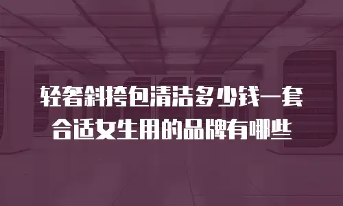 轻奢斜挎包清洁多少钱一套合适女生用的品牌有哪些