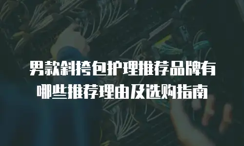 男款斜挎包护理推荐品牌有哪些推荐理由及选购指南