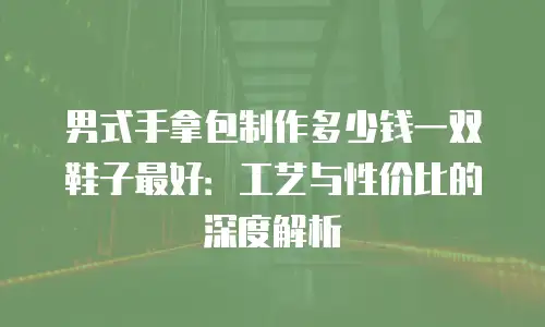 男式手拿包制作多少钱一双鞋子最好：工艺与性价比的深度解析