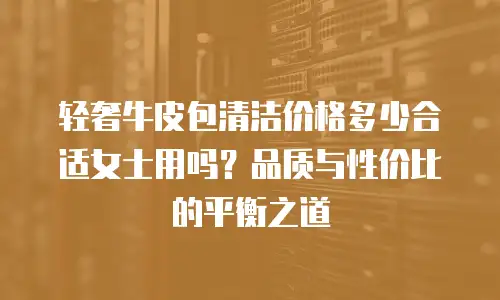 轻奢牛皮包清洁价格多少合适女士用吗？品质与性价比的平衡之道